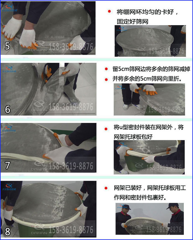 第五步：將旋振篩繃網環均勻的卡好固定好篩網第六步：留5cm篩網邊將多余的篩網減掉，并將多余的5cm篩網向里折第七步：將u型密封件裝在網架外，將網架托球板包好第八步：網架已裝好，網架托球板用工作網和密封件包裹好。