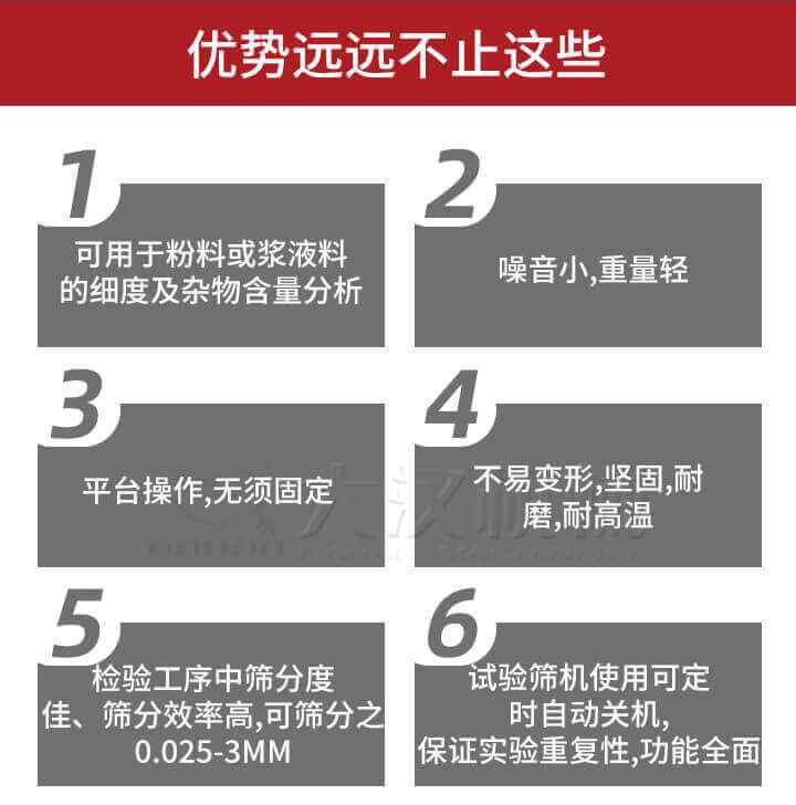 試驗(yàn)篩優(yōu)勢(shì)：1，可用于粉料或漿液料的細(xì)度及雜物含量分析。2，噪音小，重量輕。3，平臺(tái)操作，無(wú)須固定。4，不易變形，堅(jiān)固，耐磨，耐高溫。5，檢驗(yàn)工序中篩分度佳，篩分效率高，可篩分之0.025-3MM6，試驗(yàn)篩機(jī)使用可定時(shí)自動(dòng)關(guān)機(jī)保證實(shí)驗(yàn)重復(fù)性，功能全面。