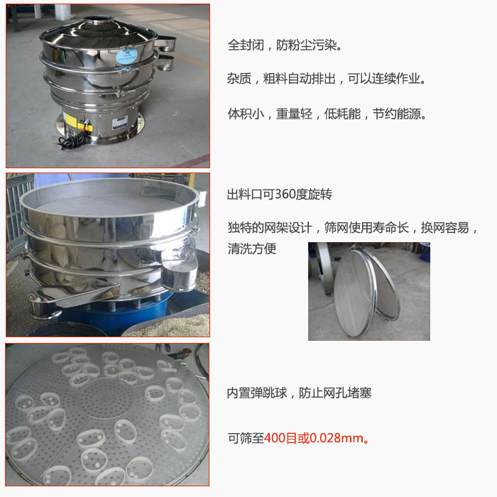 800型全不銹鋼振動篩特點：全封閉，放粉塵污染。雜質，粗料自動排出可以連續作業。出料口可360度旋轉，獨特的網架設計篩網使用壽命長換網容易清洗方便。內置彈跳球，防止網孔堵塞?？珊Y至400目或0。028mm。雜質粗料自動排出，可以連續作業，體積小，重量輕，低耗能，節約能源。